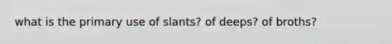 what is the primary use of slants? of deeps? of broths?