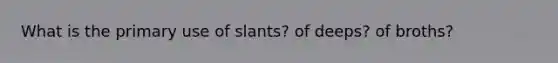 What is the primary use of slants? of deeps? of broths?