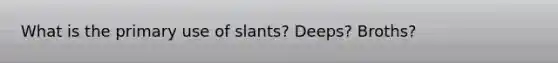 What is the primary use of slants? Deeps? Broths?