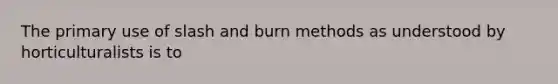 The primary use of slash and burn methods as understood by horticulturalists is to