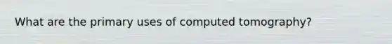 What are the primary uses of computed tomography?