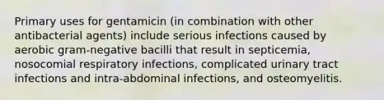 Primary uses for gentamicin (in combination with other antibacterial agents) include serious infections caused by aerobic gram-negative bacilli that result in septicemia, nosocomial respiratory infections, complicated urinary tract infections and intra-abdominal infections, and osteomyelitis.