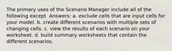 The primary uses of the Scenario Manager include all of the following except ​ Answers: a. ​exclude cells that are input cells for your model. b. ​create different scenarios with multiple sets of changing cells. c. ​view the results of each scenario on your worksheet. d. ​build summary worksheets that contain the different scenarios.