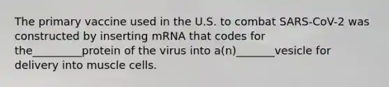 The primary vaccine used in the U.S. to combat SARS-CoV-2 was constructed by inserting mRNA that codes for the_________protein of the virus into a(n)_______vesicle for delivery into muscle cells.