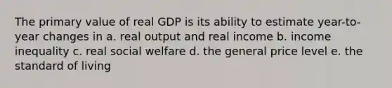 The primary value of real GDP is its ability to estimate year-to-year changes in a. real output and real income b. income inequality c. real social welfare d. the general price level e. the standard of living