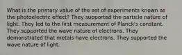 What is the primary value of the set of experiments known as the photoelectric effect? They supported the particle nature of light. They led to the first measurement of Planck's constant. They supported the wave nature of electrons. They demonstrated that metals have electrons. They supported the wave nature of light.