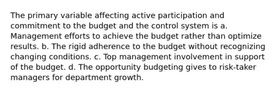 The primary variable affecting active participation and commitment to the budget and the control system is a. Management efforts to achieve the budget rather than optimize results. b. The rigid adherence to the budget without recognizing changing conditions. c. Top management involvement in support of the budget. d. The opportunity budgeting gives to risk-taker managers for department growth.