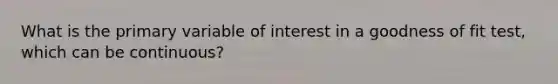 What is the primary variable of interest in a goodness of fit test, which can be continuous?