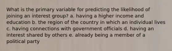 What is the primary variable for predicting the likelihood of joining an interest group? a. having a higher income and education b. the region of the country in which an individual lives c. having connections with government officials d. having an interest shared by others e. already being a member of a political party