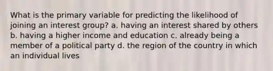 What is the primary variable for predicting the likelihood of joining an interest group? a. having an interest shared by others b. having a higher income and education c. already being a member of a political party d. the region of the country in which an individual lives