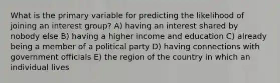 What is the primary variable for predicting the likelihood of joining an interest group? A) having an interest shared by nobody else B) having a higher income and education C) already being a member of a political party D) having connections with government officials E) the region of the country in which an individual lives