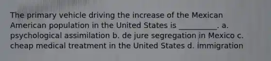 The primary vehicle driving the increase of the Mexican American population in the United States is __________. a. psychological assimilation b. de jure segregation in Mexico c. cheap medical treatment in the United States d. immigration