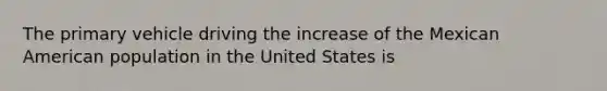 The primary vehicle driving the increase of the Mexican American population in the United States is