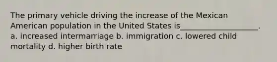 The primary vehicle driving the increase of the Mexican American population in the United States is____________________. a. increased intermarriage b. immigration c. lowered child mortality d. higher birth rate