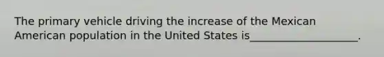 The primary vehicle driving the increase of the Mexican American population in the United States is____________________.