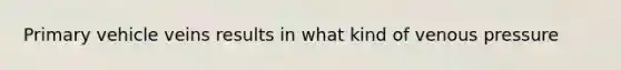 Primary vehicle veins results in what kind of venous pressure