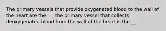 The primary vessels that provide oxygenated blood to the wall of the heart are the __; the primary vessel that collects deoxygenated blood from the wall of the heart is the __.