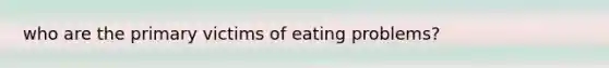 who are the primary victims of eating problems?