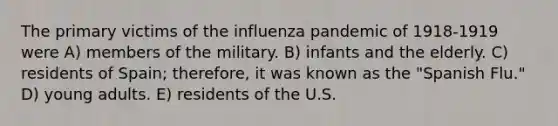 The primary victims of the influenza pandemic of 1918-1919 were A) members of the military. B) infants and the elderly. C) residents of Spain; therefore, it was known as the "Spanish Flu." D) young adults. E) residents of the U.S.