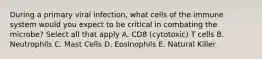 During a primary viral infection, what cells of the immune system would you expect to be critical in combating the microbe? Select all that apply A. CD8 (cytotoxic) T cells B. Neutrophils C. Mast Cells D. Eosinophils E. Natural Killer