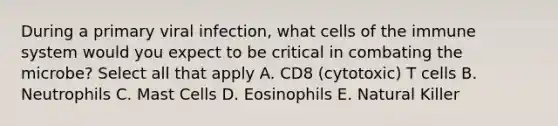 During a primary viral infection, what cells of the immune system would you expect to be critical in combating the microbe? Select all that apply A. CD8 (cytotoxic) T cells B. Neutrophils C. Mast Cells D. Eosinophils E. Natural Killer