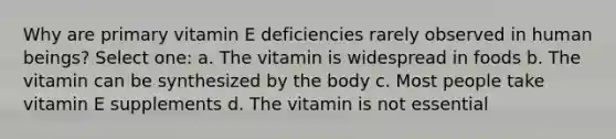 Why are primary vitamin E deficiencies rarely observed in human beings? Select one: a. The vitamin is widespread in foods b. The vitamin can be synthesized by the body c. Most people take vitamin E supplements d. The vitamin is not essential