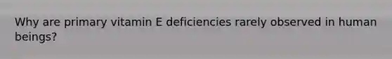 Why are primary vitamin E deficiencies rarely observed in human beings?​