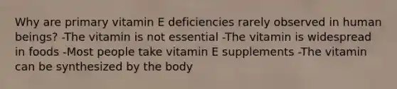 Why are primary vitamin E deficiencies rarely observed in human beings? -The vitamin is not essential -The vitamin is widespread in foods -Most people take vitamin E supplements -The vitamin can be synthesized by the body