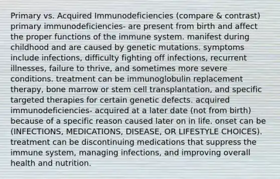 Primary vs. Acquired Immunodeficiencies (compare & contrast) primary immunodeficiencies- are present from birth and affect the proper functions of the immune system. manifest during childhood and are caused by genetic mutations. symptoms include infections, difficulty fighting off infections, recurrent illnesses, failure to thrive, and sometimes more severe conditions. treatment can be immunoglobulin replacement therapy, bone marrow or stem cell transplantation, and specific targeted therapies for certain genetic defects. acquired immunodeficiencies- acquired at a later date (not from birth) because of a specific reason caused later on in life. onset can be (INFECTIONS, MEDICATIONS, DISEASE, OR LIFESTYLE CHOICES). treatment can be discontinuing medications that suppress the immune system, managing infections, and improving overall health and nutrition.