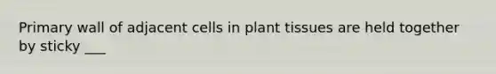 Primary wall of adjacent cells in plant tissues are held together by sticky ___