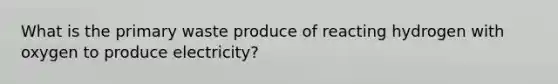 What is the primary waste produce of reacting hydrogen with oxygen to produce electricity?