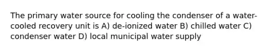 The primary water source for cooling the condenser of a water- cooled recovery unit is A) de-ionized water B) chilled water C) condenser water D) local municipal water supply