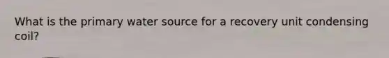 What is the primary water source for a recovery unit condensing coil?