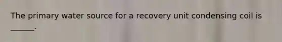 The primary water source for a recovery unit condensing coil is ______.