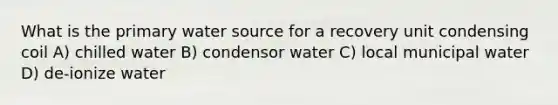 What is the primary water source for a recovery unit condensing coil A) chilled water B) condensor water C) local municipal water D) de-ionize water