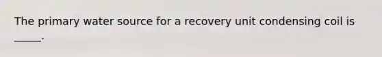 The primary water source for a recovery unit condensing coil is _____.