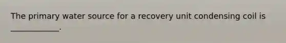 The primary water source for a recovery unit condensing coil is ____________.