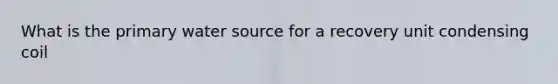What is the primary water source for a recovery unit condensing coil