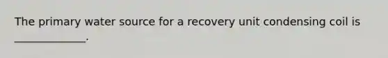 The primary water source for a recovery unit condensing coil is _____________.