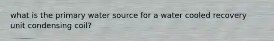 what is the primary water source for a water cooled recovery unit condensing coil?