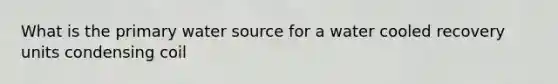 What is the primary water source for a water cooled recovery units condensing coil