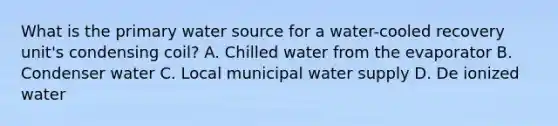 What is the primary water source for a water-cooled recovery unit's condensing coil? A. Chilled water from the evaporator B. Condenser water C. Local municipal water supply D. De ionized water