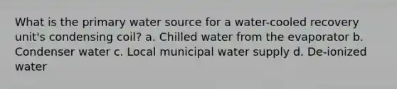 What is the primary water source for a water-cooled recovery unit's condensing coil? a. Chilled water from the evaporator b. Condenser water c. Local municipal water supply d. De-ionized water