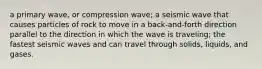 a primary wave, or compression wave; a seismic wave that causes particles of rock to move in a back-and-forth direction parallel to the direction in which the wave is traveling; the fastest seismic waves and can travel through solids, liquids, and gases.