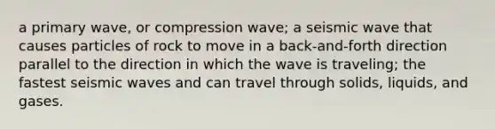 a primary wave, or compression wave; a seismic wave that causes particles of rock to move in a back-and-forth direction parallel to the direction in which the wave is traveling; the fastest seismic waves and can travel through solids, liquids, and gases.