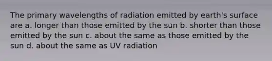 The primary wavelengths of radiation emitted by earth's surface are a. longer than those emitted by the sun b. shorter than those emitted by the sun c. about the same as those emitted by the sun d. about the same as UV radiation