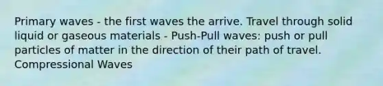 Primary waves - the first waves the arrive. Travel through solid liquid or gaseous materials - Push-Pull waves: push or pull particles of matter in the direction of their path of travel. Compressional Waves