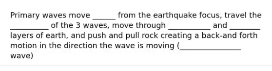 Primary waves move ______ from the earthquake focus, travel the __________ of the 3 waves, move through ___________ and ________ layers of earth, and push and pull rock creating a back-and forth motion in the direction the wave is moving (________________ wave)