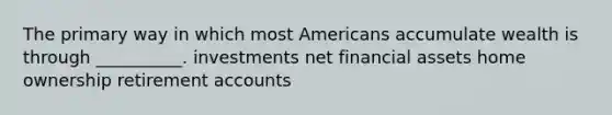 The primary way in which most Americans accumulate wealth is through __________. investments net financial assets home ownership retirement accounts