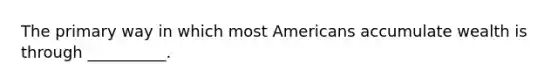 The primary way in which most Americans accumulate wealth is through __________.